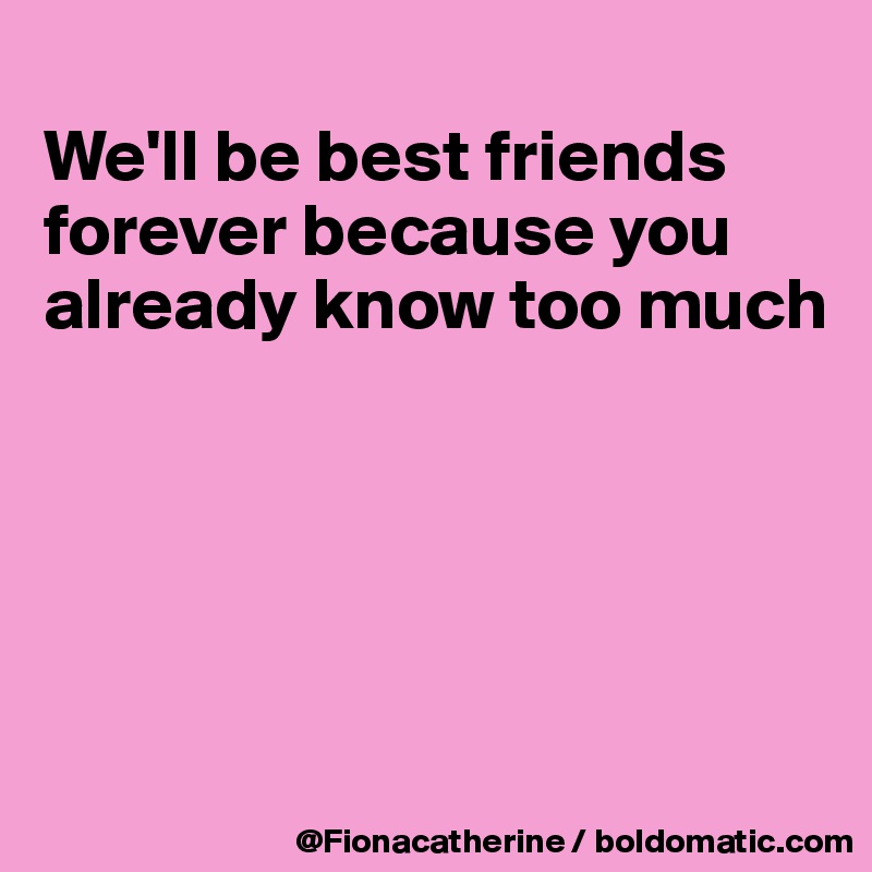 
We'll be best friends
forever because you
already know too much






