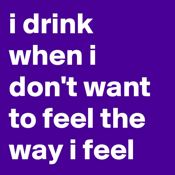 i drink when i don't want to feel the way i feel