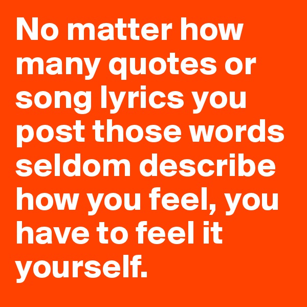 No matter how many quotes or song lyrics you post those words seldom describe how you feel, you have to feel it yourself. 