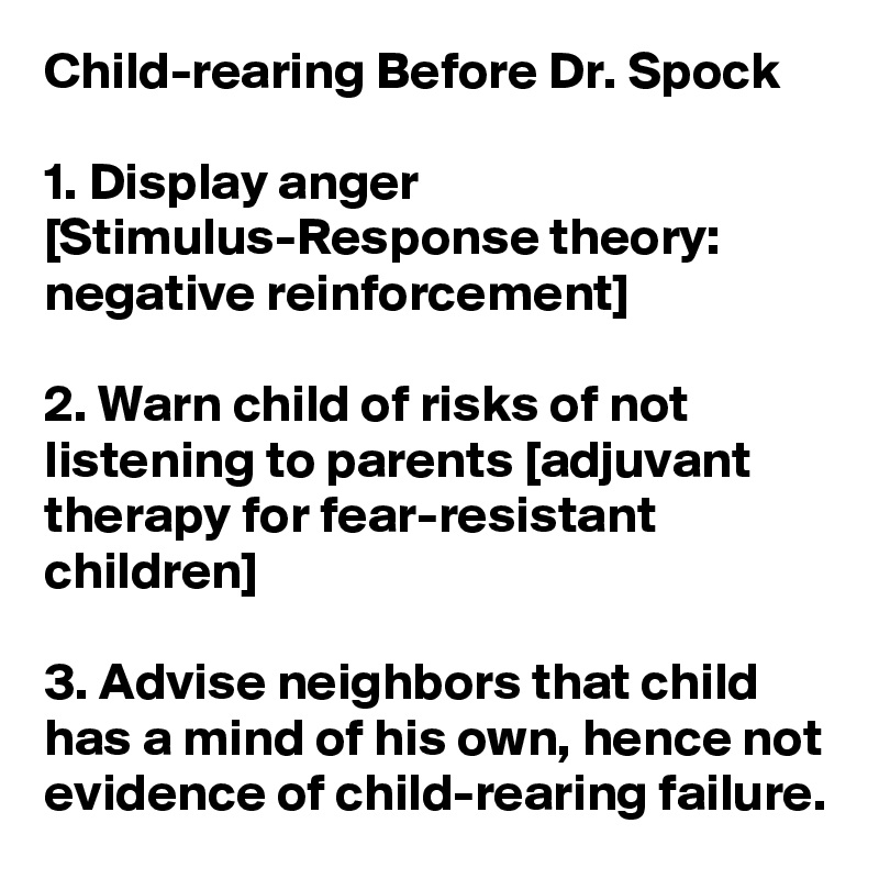 Child-rearing Before Dr. Spock

1. Display anger [Stimulus-Response theory: negative reinforcement]

2. Warn child of risks of not listening to parents [adjuvant therapy for fear-resistant children]

3. Advise neighbors that child has a mind of his own, hence not evidence of child-rearing failure.