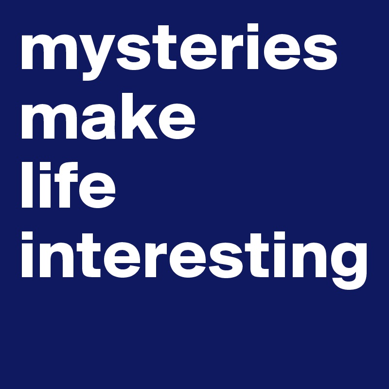 mysteries make 
life interesting 