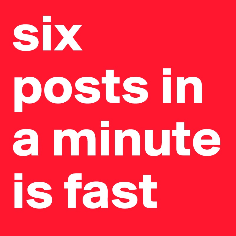 six posts in a minute is fast