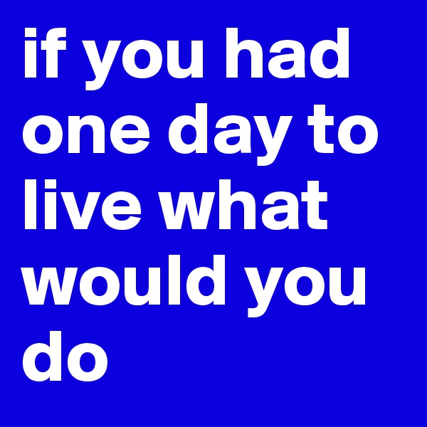 if you had one day to live what would you do