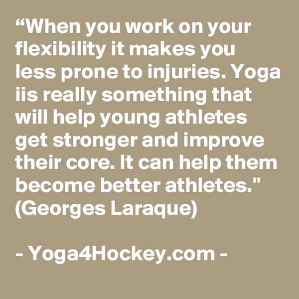 “When you work on your flexibility it makes you less prone to injuries. Yoga iis really something that will help young athletes get stronger and improve their core. It can help them become better athletes." (Georges Laraque)

- Yoga4Hockey.com -