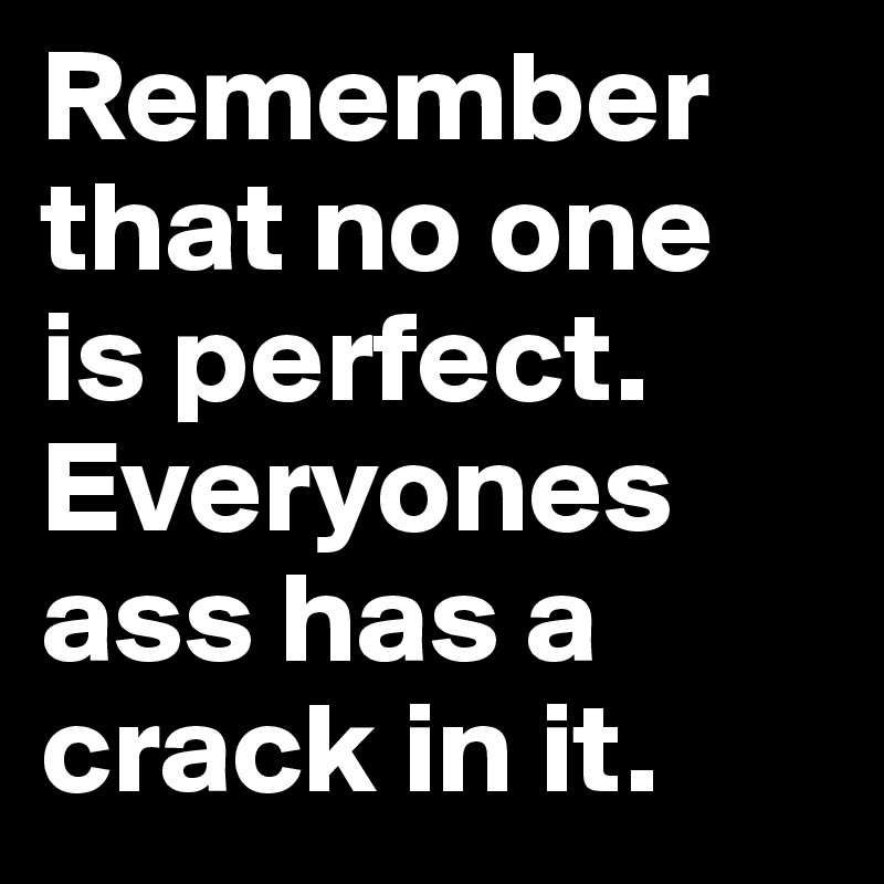 Remember that no one is perfect. Everyones ass has a crack in it.