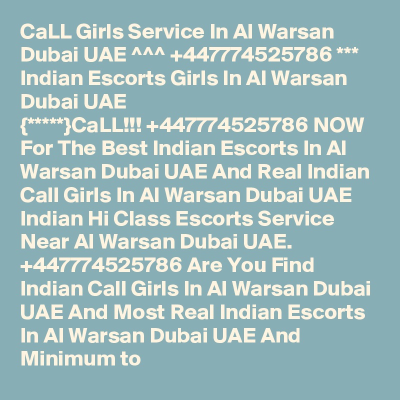CaLL Girls Service In Al Warsan Dubai UAE ^^^ +447774525786 *** Indian Escorts Girls In Al Warsan Dubai UAE
{*****}CaLL!!! +447774525786 NOW For The Best Indian Escorts In Al Warsan Dubai UAE And Real Indian Call Girls In Al Warsan Dubai UAE Indian Hi Class Escorts Service Near Al Warsan Dubai UAE.  +447774525786 Are You Find Indian Call Girls In Al Warsan Dubai UAE And Most Real Indian Escorts In Al Warsan Dubai UAE And Minimum to 