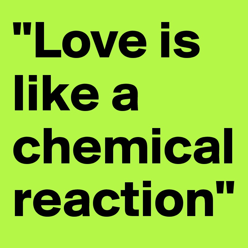 "Love is like a chemical reaction"