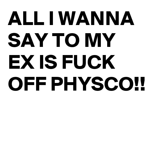 ALL I WANNA SAY TO MY EX IS FUCK OFF PHYSCO!!

