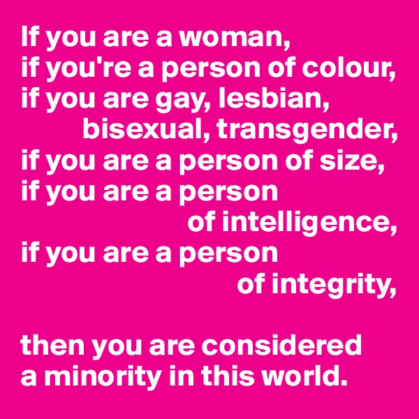 If you are a woman,
if you're a person of colour, if you are gay, lesbian, 
          bisexual, transgender, 
if you are a person of size, if you are a person 
                           of intelligence,
if you are a person
                                   of integrity,

then you are considered
a minority in this world.
