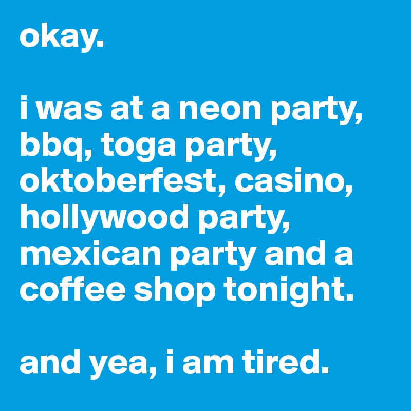 okay. 

i was at a neon party, bbq, toga party, oktoberfest, casino, hollywood party, mexican party and a coffee shop tonight.

and yea, i am tired.