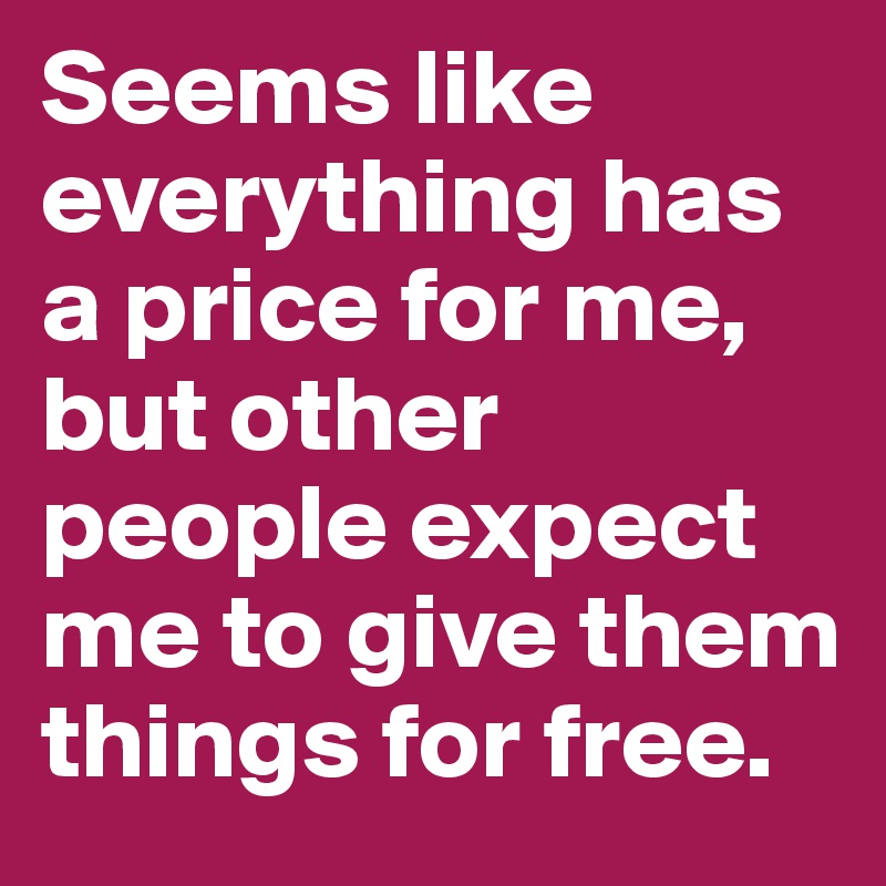 Seems like everything has a price for me, but other people expect me to give them things for free.