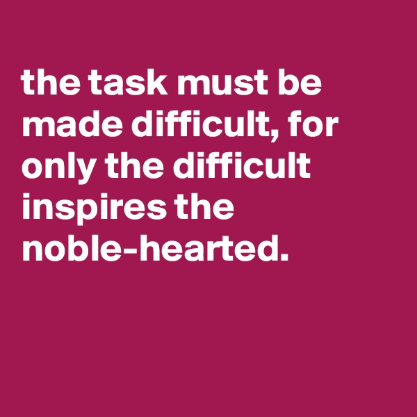 
the task must be made difficult, for only the difficult inspires the noble-hearted.


