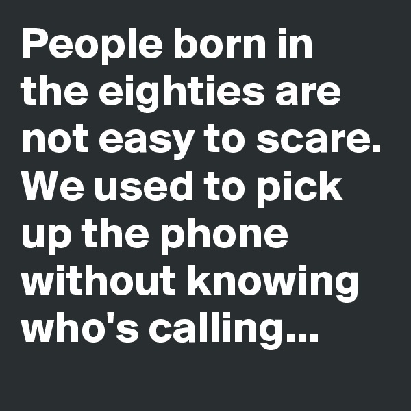 People born in the eighties are not easy to scare. We used to pick up the phone without knowing who's calling...
