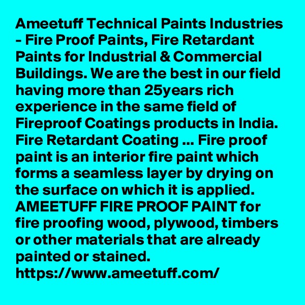 Ameetuff Technical Paints Industries - Fire Proof Paints, Fire Retardant Paints for Industrial & Commercial Buildings. We are the best in our field having more than 25years rich experience in the same field of Fireproof Coatings products in India. Fire Retardant Coating ... Fire proof paint is an interior fire paint which forms a seamless layer by drying on the surface on which it is applied. AMEETUFF FIRE PROOF PAINT for fire proofing wood, plywood, timbers or other materials that are already painted or stained.
https://www.ameetuff.com/