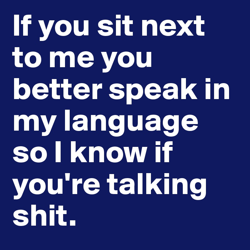 If you sit next to me you better speak in my language so I know if you're talking shit.