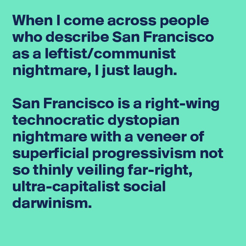 When I come across people who describe San Francisco as a leftist/communist nightmare, I just laugh.

San Francisco is a right-wing technocratic dystopian nightmare with a veneer of superficial progressivism not so thinly veiling far-right, ultra-capitalist social darwinism.