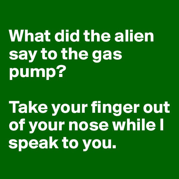 
What did the alien say to the gas pump? 

Take your finger out of your nose while I speak to you. 