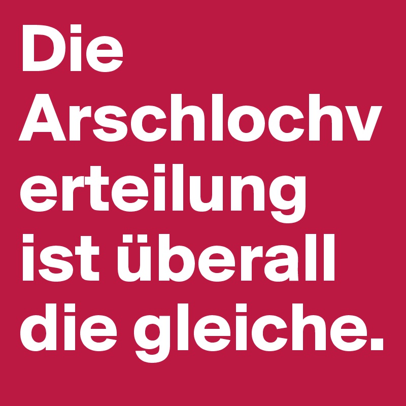 Die Arschlochverteilung ist überall die gleiche.