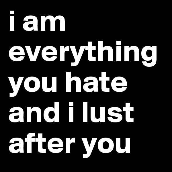 i am everything you hate and i lust after you
