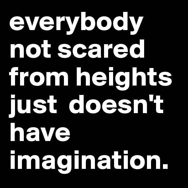 everybody not scared from heights just  doesn't have imagination.