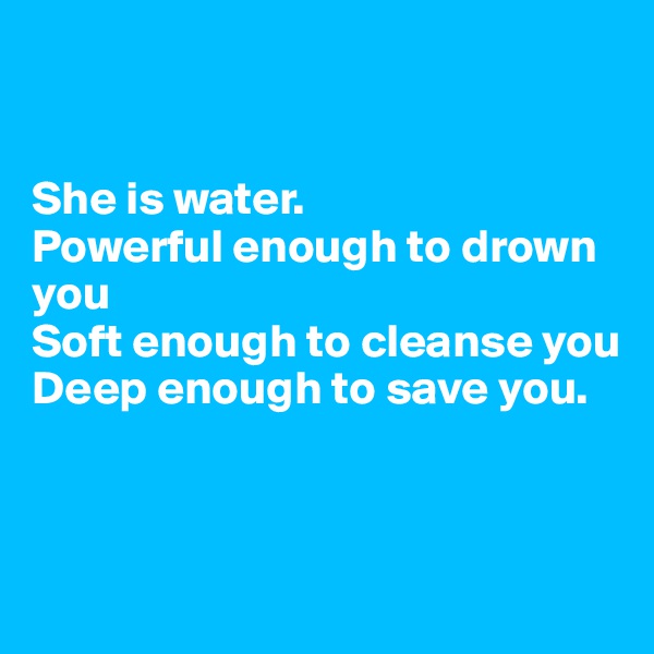 


She is water.
Powerful enough to drown you 
Soft enough to cleanse you 
Deep enough to save you.



