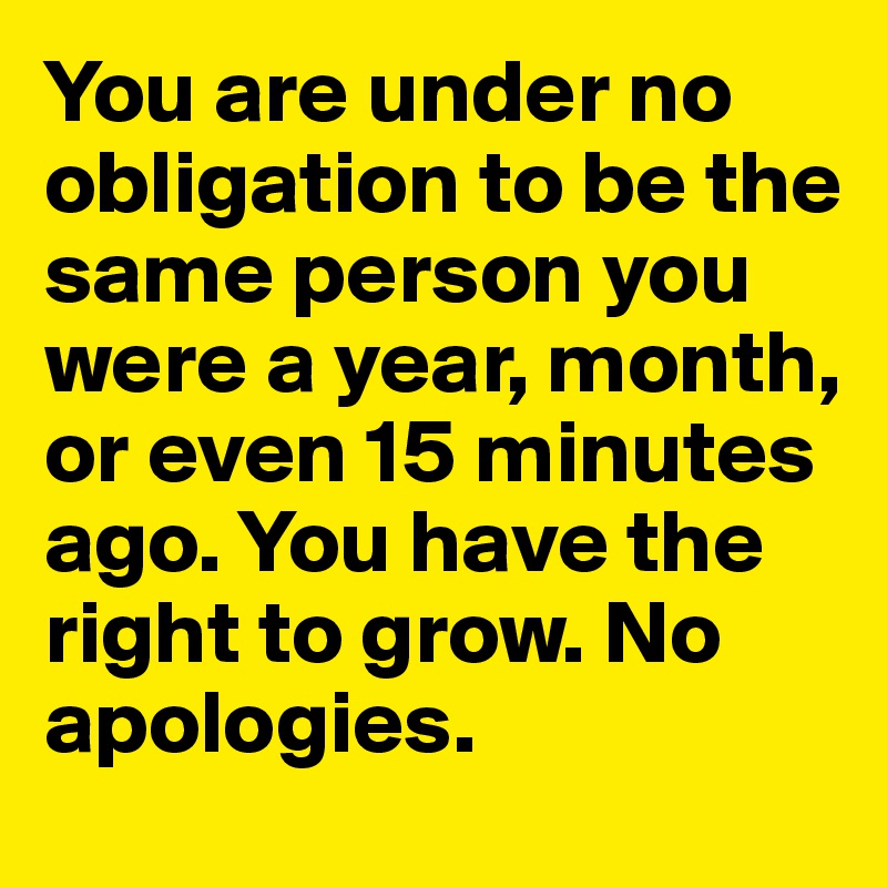 You are under no obligation to be the same person you were a year, month, or even 15 minutes ago. You have the right to grow. No apologies.