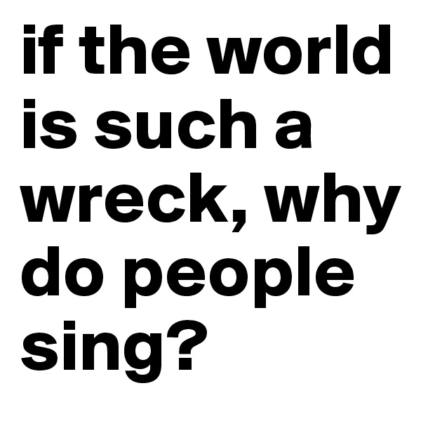 if the world is such a wreck, why do people sing?