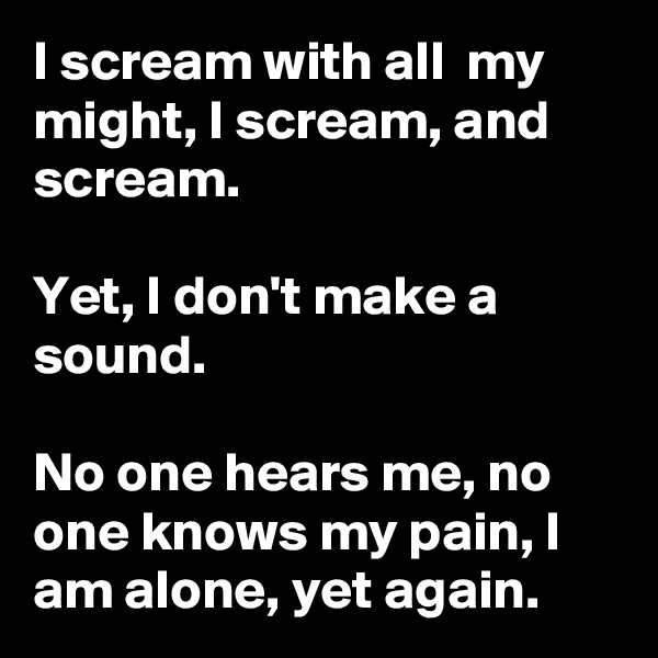I scream with all  my might, I scream, and scream. 

Yet, I don't make a sound.

No one hears me, no one knows my pain, I am alone, yet again.  