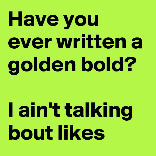 Have you ever written a golden bold?

I ain't talking bout likes