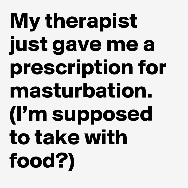 My therapist just gave me a prescription for masturbation. (I’m supposed to take with food?)