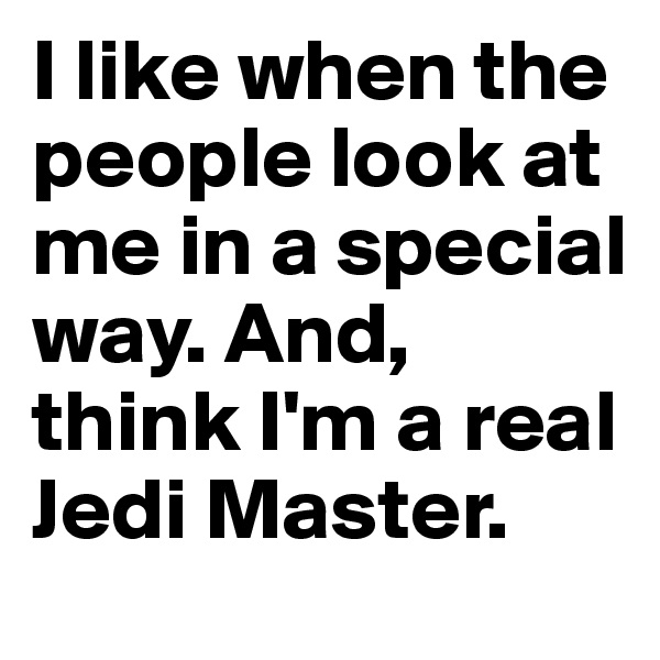 I like when the people look at me in a special way. And, think I'm a real Jedi Master.