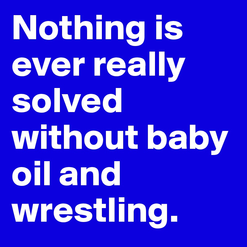 Nothing is ever really solved without baby oil and wrestling.