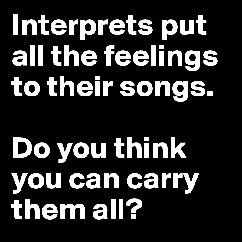 Interprets put all the feelings to their songs. 

Do you think you can carry them all?