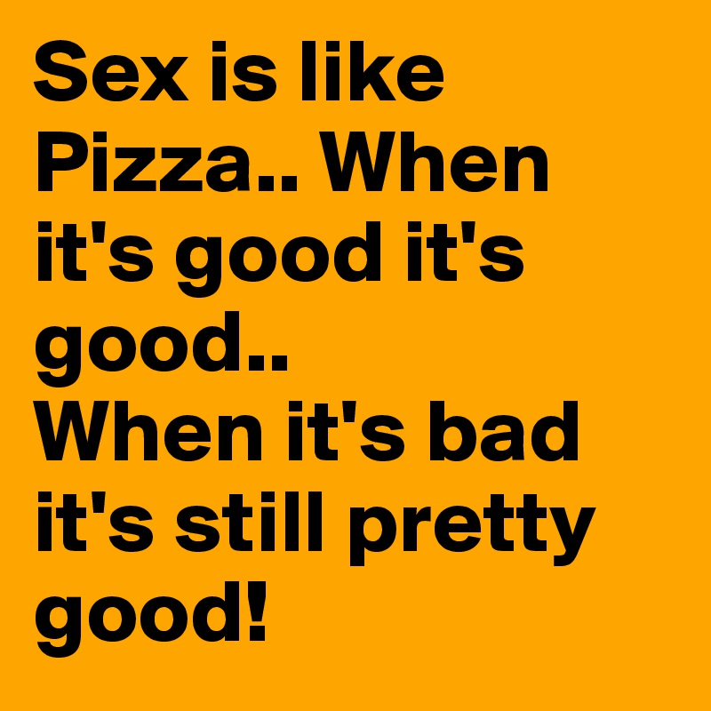 Sex is like Pizza.. When it's good it's good..
When it's bad it's still pretty good!