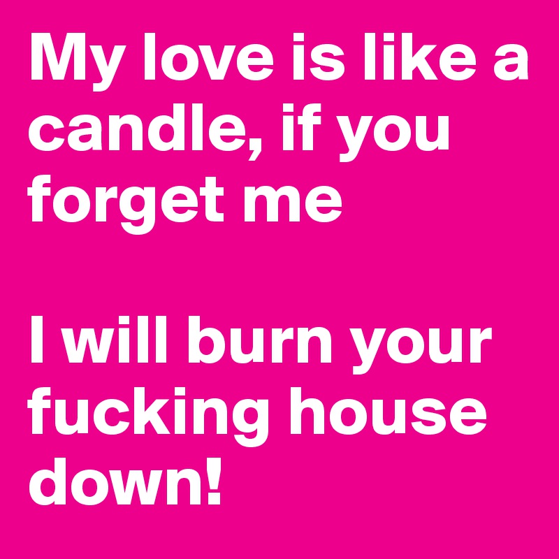 My love is like a candle, if you forget me

I will burn your fucking house down! 