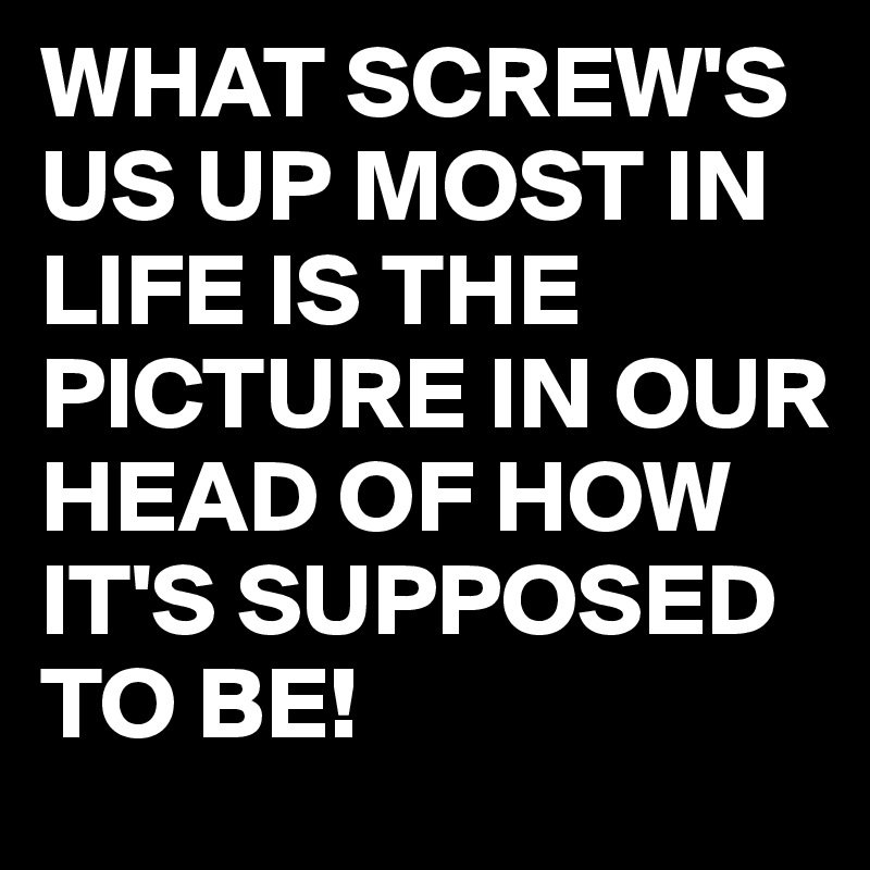 WHAT SCREW'S US UP MOST IN LIFE IS THE PICTURE IN OUR HEAD OF HOW IT'S SUPPOSED TO BE!