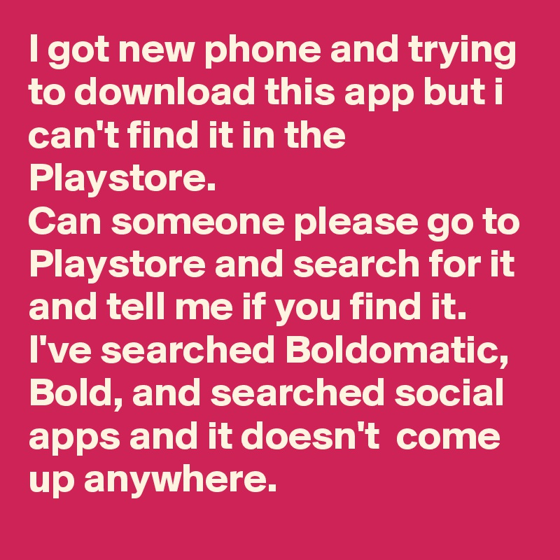 I got new phone and trying to download this app but i can't find it in the Playstore. 
Can someone please go to Playstore and search for it and tell me if you find it.
I've searched Boldomatic, Bold, and searched social apps and it doesn't  come up anywhere.