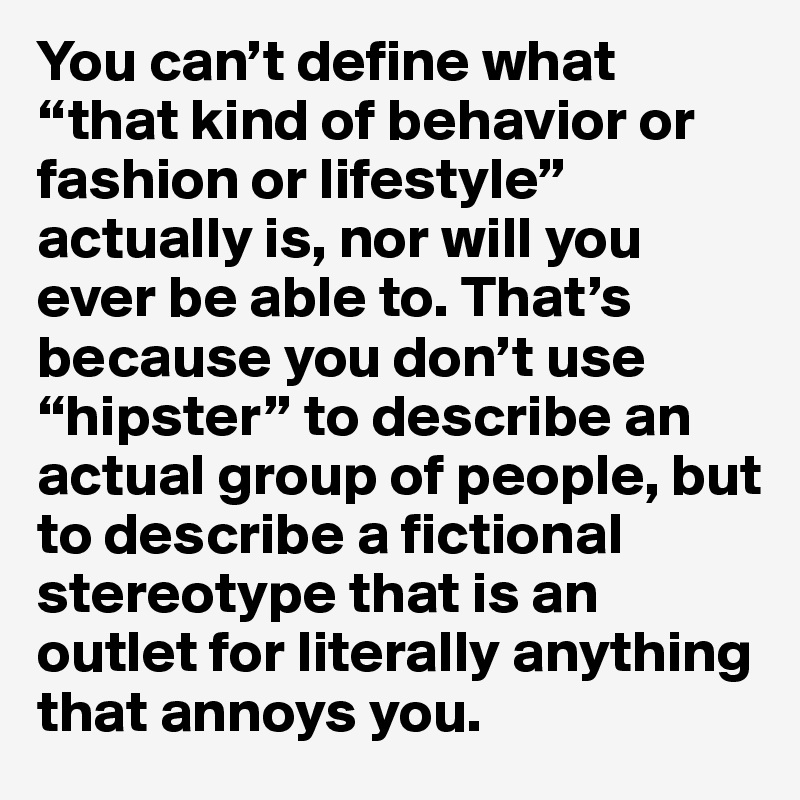 You can’t define what “that kind of behavior or fashion or lifestyle” actually is, nor will you ever be able to. That’s because you don’t use “hipster” to describe an actual group of people, but to describe a fictional stereotype that is an outlet for literally anything that annoys you.