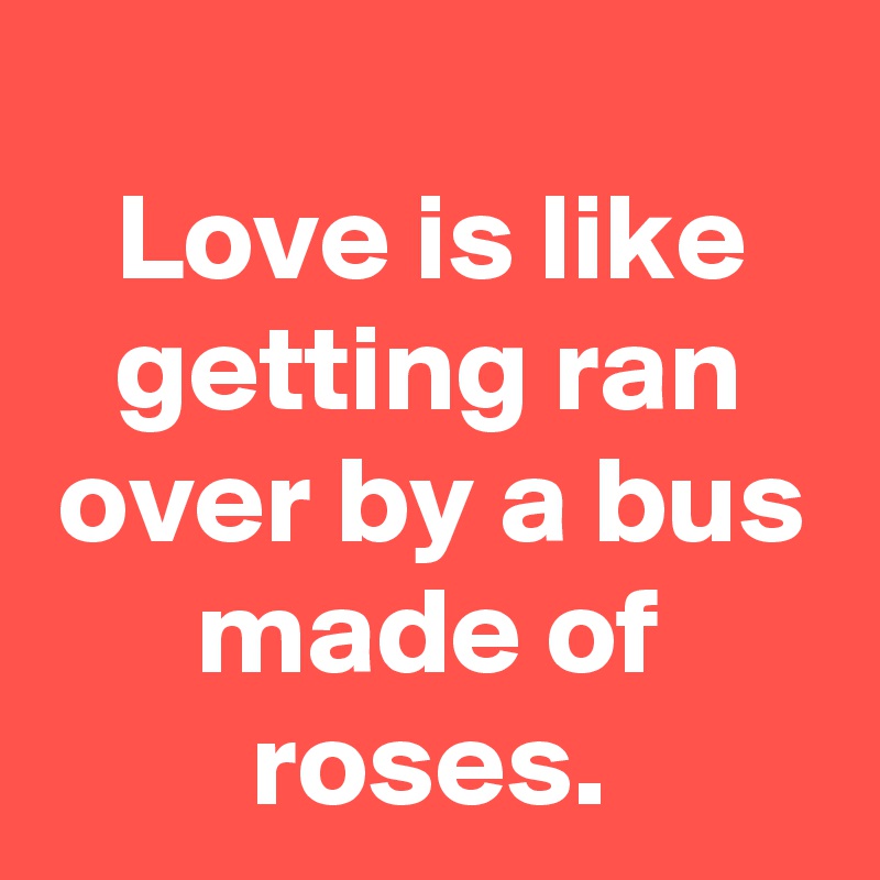 
Love is like getting ran over by a bus made of roses.