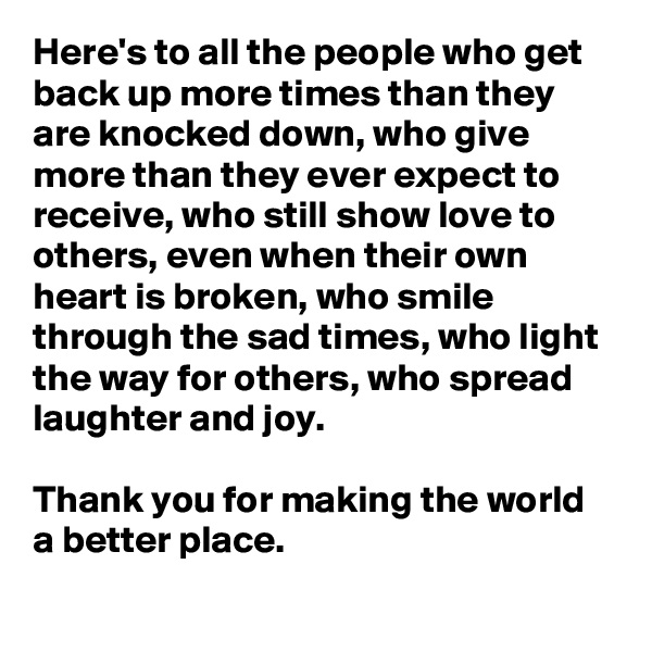 Here's to all the people who get back up more times than they are knocked down, who give more than they ever expect to receive, who still show love to others, even when their own heart is broken, who smile through the sad times, who light the way for others, who spread laughter and joy. 

Thank you for making the world a better place. 
