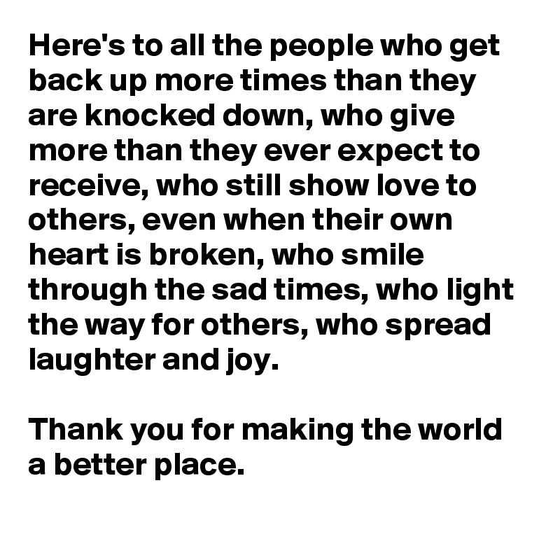 Here's to all the people who get back up more times than they are knocked down, who give more than they ever expect to receive, who still show love to others, even when their own heart is broken, who smile through the sad times, who light the way for others, who spread laughter and joy. 

Thank you for making the world a better place. 
