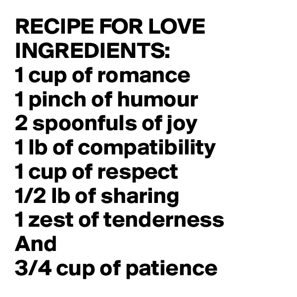 RECIPE FOR LOVE INGREDIENTS:
1 cup of romance
1 pinch of humour
2 spoonfuls of joy
1 lb of compatibility 
1 cup of respect
1/2 lb of sharing
1 zest of tenderness 
And
3/4 cup of patience