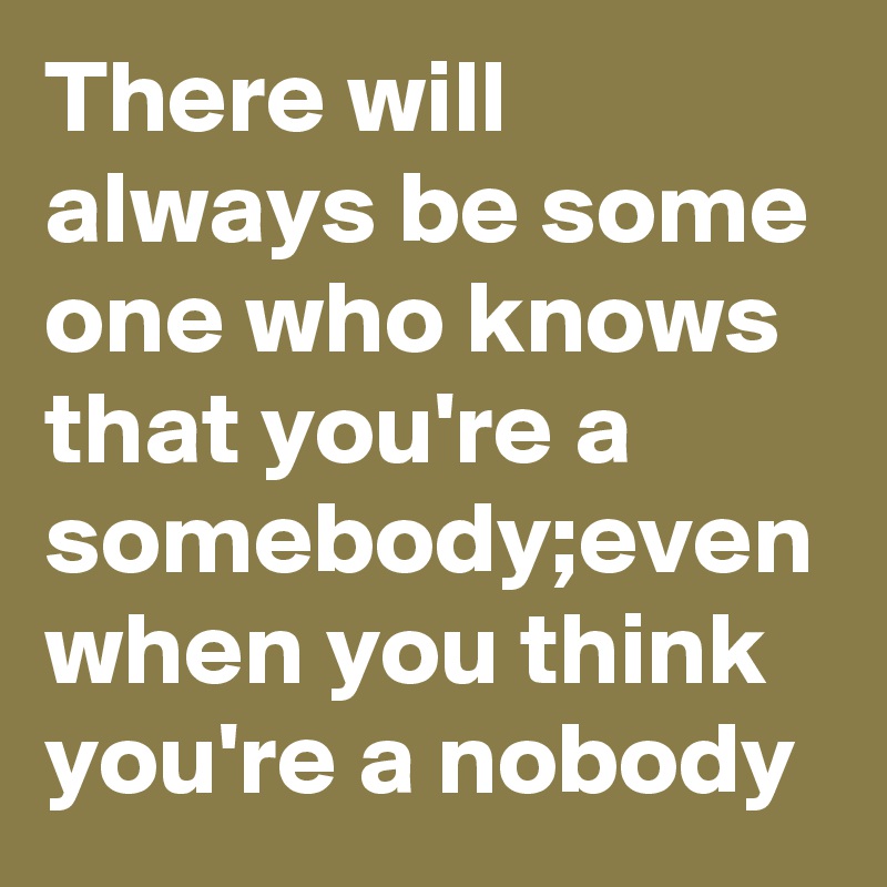 There will always be some one who knows that you're a somebody;even when you think you're a nobody 