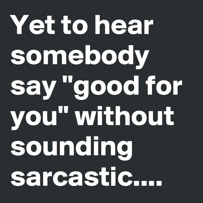 Yet to hear somebody say "good for you" without sounding sarcastic....