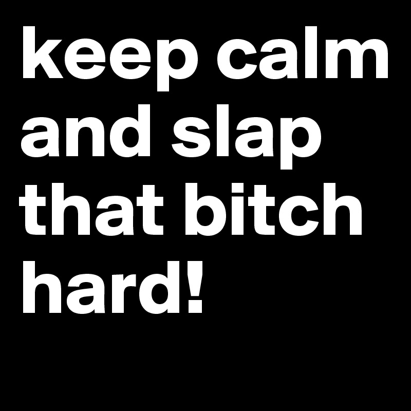 keep calm and slap that bitch hard! 