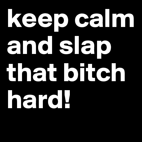 keep calm and slap that bitch hard! 
