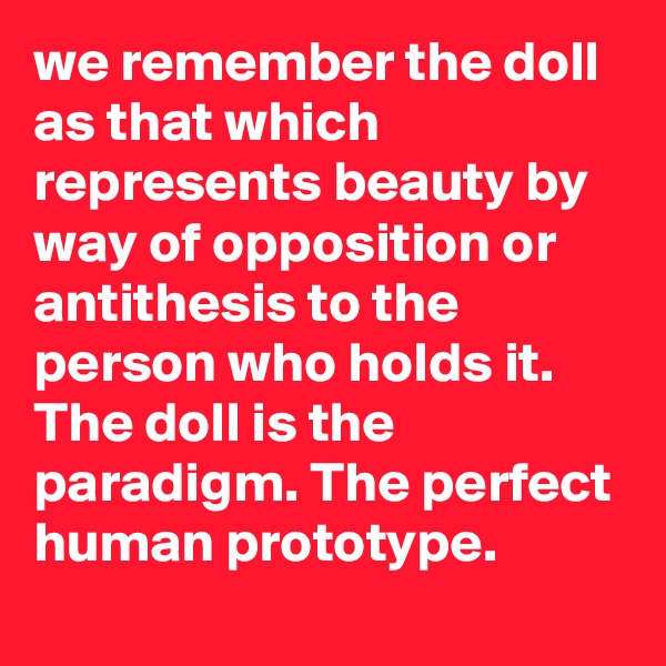 we remember the doll as that which represents beauty by way of opposition or antithesis to the person who holds it. The doll is the paradigm. The perfect human prototype.