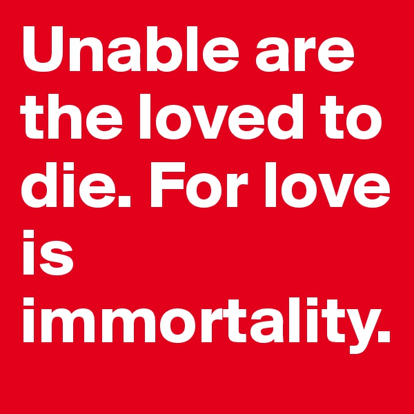 Unable are the loved to die. For love is immortality.