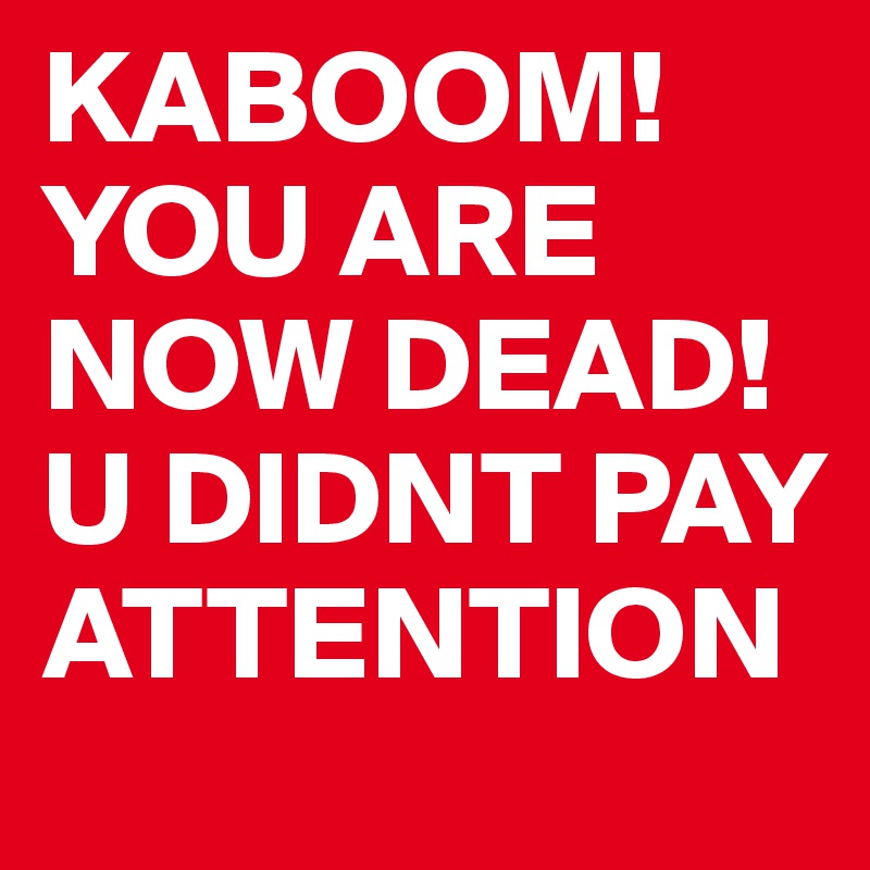 KABOOM! YOU ARE NOW DEAD! U DIDNT PAY ATTENTION