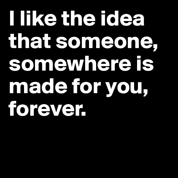 I like the idea that someone, somewhere is made for you, forever.

